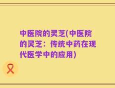中医院的灵芝(中医院的灵芝：传统中药在现代医学中的应用)