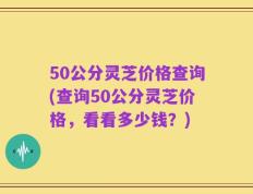 50公分灵芝价格查询(查询50公分灵芝价格，看看多少钱？)