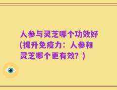 人参与灵芝哪个功效好(提升免疫力：人参和灵芝哪个更有效？)