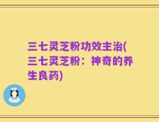 三七灵芝粉功效主治(三七灵芝粉：神奇的养生良药)