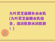 九叶灵芝面膜补水水乳(九叶灵芝面膜水乳组合，滋润肌肤水润肌肤！)