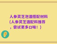 人参灵芝泡酒搭配材料(人参灵芝酒配料推荐，尝试更多口味！)