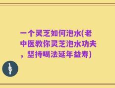 一个灵芝如何泡水(老中医教你灵芝泡水功夫，坚持喝法延年益寿)