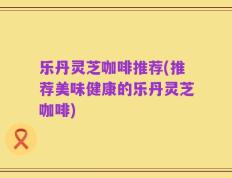 乐丹灵芝咖啡推荐(推荐美味健康的乐丹灵芝咖啡)