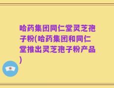 哈药集团同仁堂灵芝孢子粉(哈药集团和同仁堂推出灵芝孢子粉产品)
