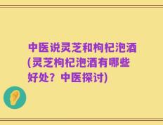 中医说灵芝和枸杞泡酒(灵芝枸杞泡酒有哪些好处？中医探讨)