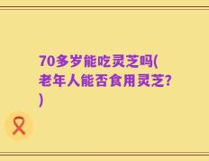 70多岁能吃灵芝吗(老年人能否食用灵芝？)