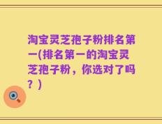 淘宝灵芝孢子粉排名第一(排名第一的淘宝灵芝孢子粉，你选对了吗？)
