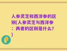人参灵芝和西洋参的区别(人参灵芝与西洋参：两者的区别是什么？)