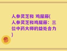 人参灵芝和 鸡屎藤(人参灵芝和鸡屎藤：三位中药大师的益处合力)