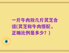 一斤牛肉放几斤灵芝合适(灵芝和牛肉搭配，正确比例是多少？)