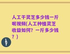 人工干灵芝多少钱一斤呢视频(人工种植灵芝收益如何？一斤多少钱？)