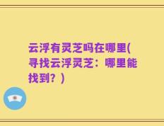 云浮有灵芝吗在哪里(寻找云浮灵芝：哪里能找到？)
