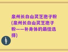 泉州长白山灵芝孢子粉(泉州长白山灵芝孢子粉——补身体的最佳选择)