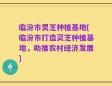 临汾市灵芝种植基地(临汾市打造灵芝种植基地，助推农村经济发展)