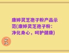康婷灵芝孢子粉产品示范(康婷灵芝孢子粉：净化身心，呵护健康)