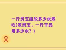 一斤灵芝能放多少水煮吃(煮灵芝，一斤干品用多少水？)