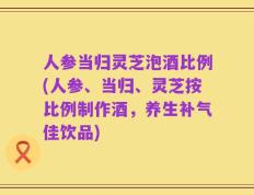 人参当归灵芝泡酒比例(人参、当归、灵芝按比例制作酒，养生补气佳饮品)