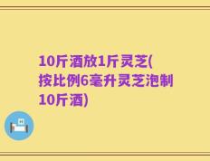 10斤酒放1斤灵芝(按比例6毫升灵芝泡制10斤酒)