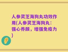 人参灵芝海狗丸功效作用(人参灵芝海狗丸：强心养颜，增强免疫力)