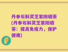 丹参石斛灵芝紫阳硒茶(丹参石斛灵芝紫阳硒茶：提高免疫力，保护健康)
