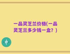 一品灵芝兰价格(一品灵芝兰多少钱一盒？)