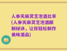 人参天麻灵芝泡酒比率(人参天麻灵芝泡酒酿制秘诀，让你轻松制作美味酒品)