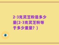 2-3克灵芝粉是多少量(2-3克灵芝粉等于多少重量？)