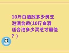 10斤白酒放多少灵芝泡酒合适(10斤白酒适合泡多少灵芝才最佳？)