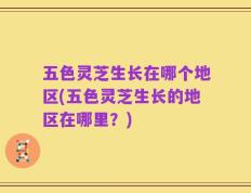 五色灵芝生长在哪个地区(五色灵芝生长的地区在哪里？)