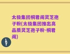 太极集团桐君阁灵芝孢子粉(太极集团推出高品质灵芝孢子粉-桐君阁)