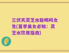三伏天灵芝水能喝吗女生(夏季美女必知：灵芝水饮用指南)