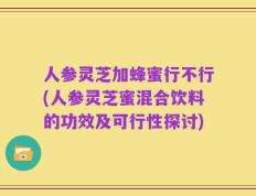 人参灵芝加蜂蜜行不行(人参灵芝蜜混合饮料的功效及可行性探讨)