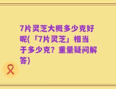 7片灵芝大概多少克好呢(「7片灵芝」相当于多少克？重量疑问解答)