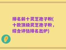 排名前十灵芝孢子粉(十款顶级灵芝孢子粉，综合评估排名出炉)