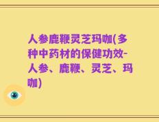 人参鹿鞭灵芝玛咖(多种中药材的保健功效-人参、鹿鞭、灵芝、玛咖)