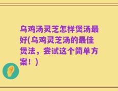 乌鸡汤灵芝怎样煲汤最好(乌鸡灵芝汤的最佳煲法，尝试这个简单方案！)