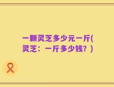 一颗灵芝多少元一斤(灵芝：一斤多少钱？)