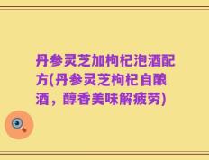丹参灵芝加枸杞泡酒配方(丹参灵芝枸杞自酿酒，醇香美味解疲劳)