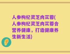 人参枸杞灵芝肉苁蓉(人参枸杞灵芝肉苁蓉合营养健康，打造健康养生新生活)