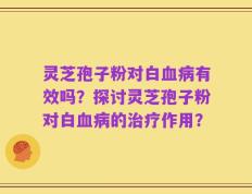 灵芝孢子粉对白血病有效吗？探讨灵芝孢子粉对白血病的治疗作用？