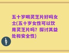 五十岁喝灵芝片好吗女士(五十岁女性可以饮用灵芝片吗？探讨其益处和安全性)