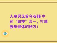 人参灵芝首乌石斛(中药“四神”合一，打造强身健体的秘方)