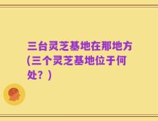三台灵芝基地在那地方(三个灵芝基地位于何处？)