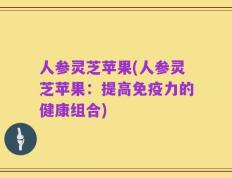 人参灵芝苹果(人参灵芝苹果：提高免疫力的健康组合)