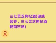 三七灵芝枸杞酒(健康营养，三七灵芝枸杞酒畅销市场)