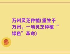 万州灵芝种植(重生于万州，一场灵芝种植“绿色”革命)