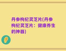 丹参枸杞灵芝片(丹参枸杞灵芝片：健康养生的神器)