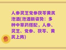人参灵芝党参茯苓黄芪泡酒(泡酒新姿势：多种中草药搭配，人参、灵芝、党参、茯苓、黄芪上阵)