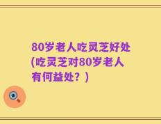 80岁老人吃灵芝好处(吃灵芝对80岁老人有何益处？)